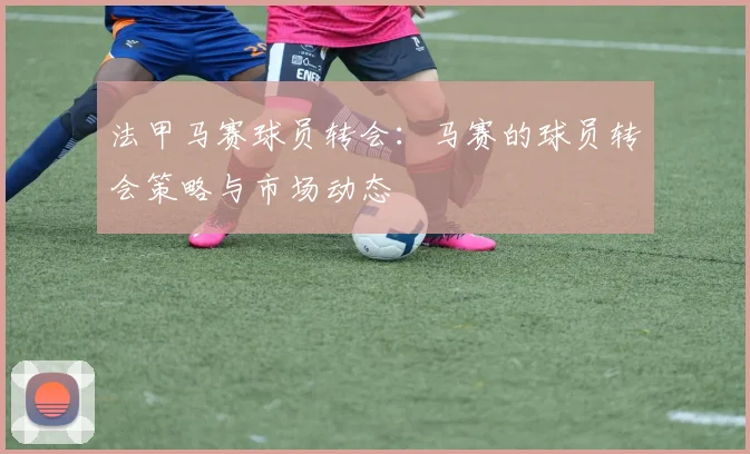 法甲马赛球员转会：马赛的球员转会策略与市场动态