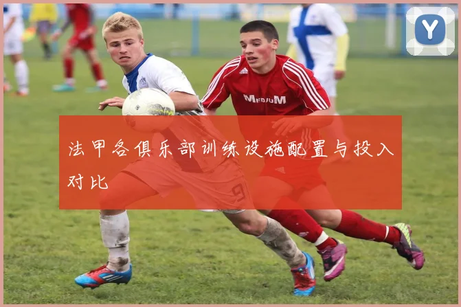 法甲各俱乐部训练设施配置与投入对比