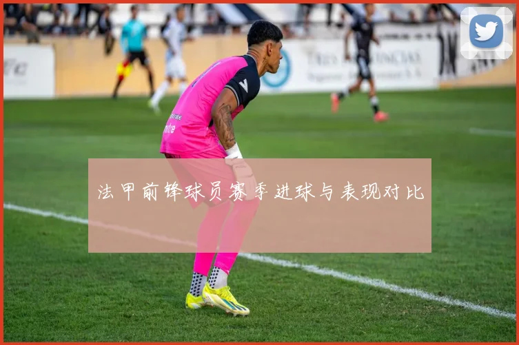 法甲前锋球员赛季进球与表现对比