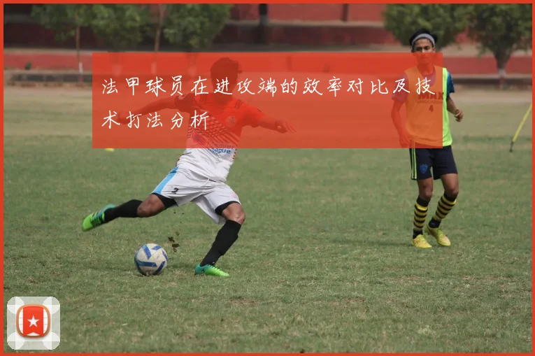 法甲球员在进攻端的效率对比及技术打法分析